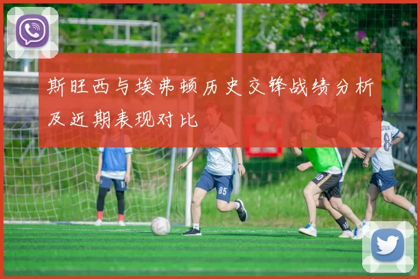 斯旺西与埃弗顿历史交锋战绩分析及近期表现对比