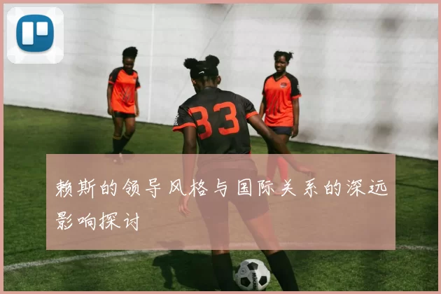 赖斯的领导风格与国际关系的深远影响探讨