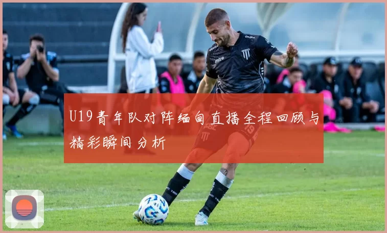 U19青年队对阵缅甸直播全程回顾与精彩瞬间分析
