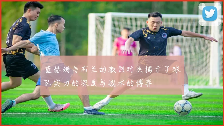 蓝赫姆与布兰的激烈对决揭示了球队实力的深度与战术的博弈