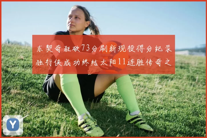 东契奇狂砍73分刷新现役得分纪录独行侠成功终结太阳11连胜传奇之路